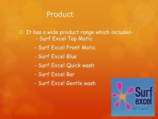 Product

 It has a wide product range which includes-
      - Surf Excel Top Matic
      - Surf Excel Front Matic
      - Surf Excel Blue
      - Surf Excel Quick wash
      - Surf Excel Bar
      - Surf Excel Gentle wash
 