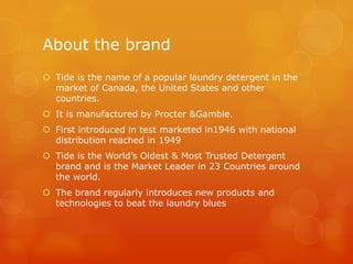About the brand
 Tide is the name of a popular laundry detergent in the
  market of Canada, the United States and other
  countries.
 It is manufactured by Procter &Gamble.
 First introduced in test marketed in1946 with national
  distribution reached in 1949
 Tide is the World’s Oldest & Most Trusted Detergent
  brand and is the Market Leader in 23 Countries around
  the world.
 The brand regularly introduces new products and
  technologies to beat the laundry blues
 