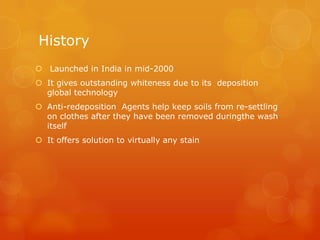 History
 Launched in India in mid-2000
 It gives outstanding whiteness due to its deposition
  global technology
 Anti-redeposition Agents help keep soils from re-settling
  on clothes after they have been removed duringthe wash
  itself
 It offers solution to virtually any stain
 