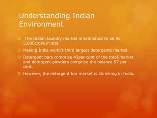 Understanding Indian
Environment
 The Indian laundry market is estimated to be Rs
  5,000crore in size
 Making India world’s third largest detergents market.
 Detergent bars comprise 43per cent of the total market
  and detergent powders comprise the balance 57 per
  cent.
 However, the detergent bar market is shrinking in India.
 