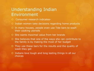 Understanding Indian
Environment
 Consumer research indicates-
 Indian women take decisions regarding home products
 In many houses, people even use Tide bars to wash
  their cooking utensils
 She wants maximal value from her brands
 She believes that one of the ways she can contribute to
  the family is by making the most of her budget
 They use these bars for the results and the quality of
  wash they get
 Indians love tough and long lasting things in all our
  choices
 