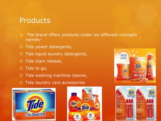 Products
 The brand offers products under six different concepts
  namely-
 Tide power detergents,
 Tide liquid laundry detergents,
 Tide stain release,
 Tide to go,
 Tide washing machine cleaner,
 Tide laundry care accessories
 