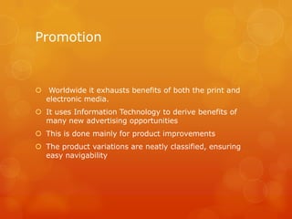 Promotion


 Worldwide it exhausts benefits of both the print and
  electronic media.
 It uses Information Technology to derive benefits of
  many new advertising opportunities
 This is done mainly for product improvements
 The product variations are neatly classified, ensuring
  easy navigability
 