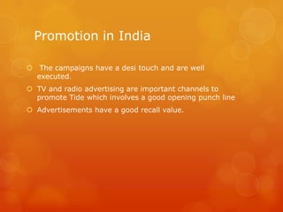 Promotion in India

 The campaigns have a desi touch and are well
  executed.
 TV and radio advertising are important channels to
  promote Tide which involves a good opening punch line
 Advertisements have a good recall value.
 