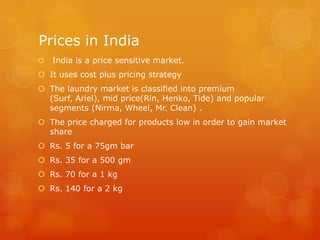 Prices in India
   India is a price sensitive market.
 It uses cost plus pricing strategy
 The laundry market is classified into premium
  (Surf, Ariel), mid price(Rin, Henko, Tide) and popular
  segments (Nirma, Wheel, Mr. Clean) .
 The price charged for products low in order to gain market
  share
 Rs. 5 for a 75gm bar
 Rs. 35 for a 500 gm
 Rs. 70 for a 1 kg
 Rs. 140 for a 2 kg
 