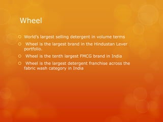 Wheel

 World’s largest selling detergent in volume terms
 Wheel is the largest brand in the Hindustan Lever
  portfolio.
 Wheel is the tenth largest FMCG brand in India
 Wheel is the largest detergent franchise across the
  fabric wash category in India
 