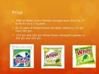 Price
 MRP of Wheel Active Powder brought down from Rs 75
  to Rs 67 on a 2 kg pack.
 Rs 10 pack of Wheel Active has been raised to 275 gm
  from 250 gm.
 275 gm and 560 gm Wheel Green detergent powder to
  300 gm and 600 gm
 
