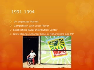 1991-1994

 Un organized Market
 Competition with Local Player
 Establishing Rural Distribution Center
 Grew strong customer base in Maharashtra and MP
 