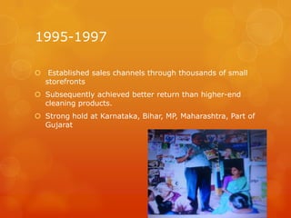 1995-1997

 Established sales channels through thousands of small
  storefronts
 Subsequently achieved better return than higher-end
  cleaning products.
 Strong hold at Karnataka, Bihar, MP, Maharashtra, Part of
  Gujarat
 
