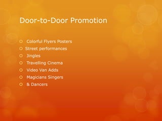 Door-to-Door Promotion

 Colorful Flyers Posters
 Street performances
 Jingles
 Travelling Cinema
 Video Van Adds
 Magicians Singers
 & Dancers
 