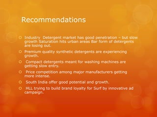 Recommendations

 Industry Detergent market has good penetration – but slow
  growth Saturation hits urban areas Bar form of detergents
  are losing out.
 Premium quality synthetic detergents are experiencing
  growth.
    Compact detergents meant for washing machines are
    getting slow entry.
   Price competition among major manufacturers getting
    more intense.
   South India offer good potential and growth.
    HLL trying to build brand loyalty for Surf by innovative ad
    campaign.
 