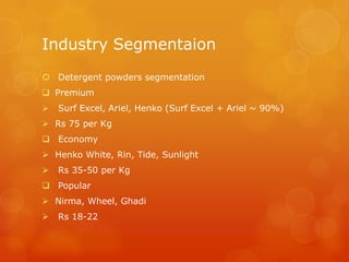 Industry Segmentaion
 Detergent powders segmentation
 Premium
   Surf Excel, Ariel, Henko (Surf Excel + Ariel ~ 90%)
 Rs 75 per Kg
 Economy
 Henko White, Rin, Tide, Sunlight
   Rs 35-50 per Kg
 Popular
 Nirma, Wheel, Ghadi
   Rs 18-22
 
