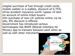 •Digital purchase of fuel through credit cards,
mobile wallets or e-wallets, discount of 0.75%
•Free accident insurance worth rupees 10 lakh
on account of online ticket buyers
•On purchase of new LIC policies online via its
site, 8% discount is offered.
Government has introduced various
technologies like BHIM (Bharat Interface for
Money) app to transact between each other as
well as with other merchants.
 