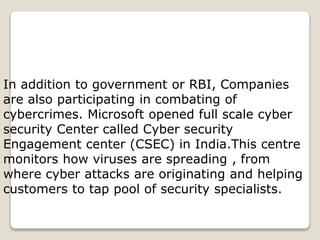 In addition to government or RBI, Companies
are also participating in combating of
cybercrimes. Microsoft opened full scale cyber
security Center called Cyber security
Engagement center (CSEC) in India.This centre
monitors how viruses are spreading , from
where cyber attacks are originating and helping
customers to tap pool of security specialists.
 