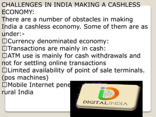 CHALLENGES IN INDIA MAKING A CASHLESS
ECONOMY:
There are a number of obstacles in making
India a cashless economy. Some of them are as
under:-
Currency denominated economy:
Transactions are mainly in cash:
ATM use is mainly for cash withdrawals and
not for settling online transactions
Limited availability of point of sale terminals.
(pos machines)
Mobile Internet penetration remains weak in
rural India
 