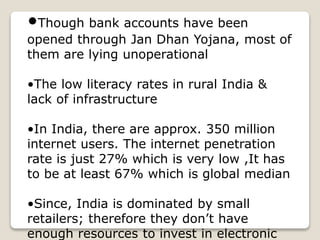 •Though bank accounts have been
opened through Jan Dhan Yojana, most of
them are lying unoperational
•The low literacy rates in rural India &
lack of infrastructure
•In India, there are approx. 350 million
internet users. The internet penetration
rate is just 27% which is very low ,It has
to be at least 67% which is global median
•Since, India is dominated by small
retailers; therefore they don’t have
enough resources to invest in electronic
 