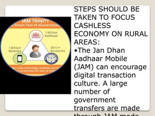 STEPS SHOULD BE
TAKEN TO FOCUS
CASHLESS
ECONOMY ON RURAL
AREAS:
•The Jan Dhan
Aadhaar Mobile
(JAM) can encourage
digital transaction
culture. A large
number of
government
transfers are made
 