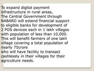 To expand digital payment
infrastructure in rural areas,
The Central Government through
NABARD will extend financial support
to eligible banks for development of
2 POS devices each in 1 lakh villages
with population of less than 10,000.
This will benefit farmers of one lakh
village covering a total population of
nearly 75crore
who will have facility to transact
cashlessly in their villages for their
agriculture needs.
 