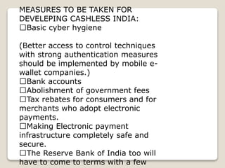 MEASURES TO BE TAKEN FOR
DEVELEPING CASHLESS INDIA:
Basic cyber hygiene
(Better access to control techniques
with strong authentication measures
should be implemented by mobile e-
wallet companies.)
Bank accounts
Abolishment of government fees
Tax rebates for consumers and for
merchants who adopt electronic
payments.
Making Electronic payment
infrastructure completely safe and
secure.
The Reserve Bank of India too will
have to come to terms with a few
 