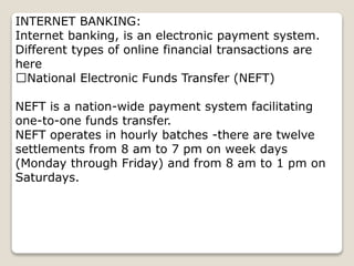 INTERNET BANKING:
Internet banking, is an electronic payment system.
Different types of online financial transactions are
here
National Electronic Funds Transfer (NEFT)
NEFT is a nation-wide payment system facilitating
one-to-one funds transfer.
NEFT operates in hourly batches -there are twelve
settlements from 8 am to 7 pm on week days
(Monday through Friday) and from 8 am to 1 pm on
Saturdays.
 