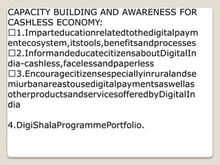 CAPACITY BUILDING AND AWARENESS FOR
CASHLESS ECONOMY:
1.Imparteducationrelatedtothedigitalpaym
entecosystem,itstools,benefitsandprocesses
2.InformandeducatecitizensaboutDigitalIn
dia-cashless,facelessandpaperless
3.Encouragecitizensespeciallyinruralandse
miurbanareastousedigitalpaymentsaswellas
otherproductsandservicesofferedbyDigitalIn
dia
4.DigiShalaProgrammePortfolio.
 