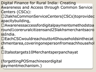 Digital Finance for Rural India: Creating
Awareness and Access through Common Service
Centers (CSCs):
2lakhsCommonServiceCenters(CSCs)toprovidec
apacitybuilding,
Awarenessaccessfordigitalpaymentsmethodstoa
round1coreruralcitizensand25lakhsmerchantsacro
ssIndia.
EachCSCwouldreachoutto40householdsinthecat
chmentarea,coveringonepersonfromeachhousehol
d.
Italsotargets10Merchantsperpanchayat
(forgettingPOSmachinesordigital
paymentmechanism.)
 
