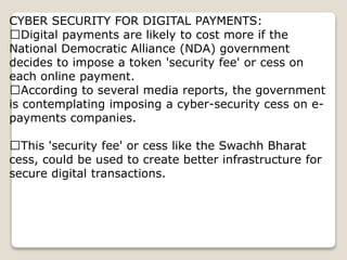 CYBER SECURITY FOR DIGITAL PAYMENTS:
Digital payments are likely to cost more if the
National Democratic Alliance (NDA) government
decides to impose a token 'security fee' or cess on
each online payment.
According to several media reports, the government
is contemplating imposing a cyber-security cess on e-
payments companies.
This 'security fee' or cess like the Swachh Bharat
cess, could be used to create better infrastructure for
secure digital transactions.
 