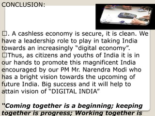 CONCLUSION:
. A cashless economy is secure, it is clean. We
have a leadership role to play in taking India
towards an increasingly “digital economy”.
Thus, as citizens and youths of India it is in
our hands to promote this magnificent India
encouraged by our PM Mr. Narendra Modi who
has a bright vision towards the upcoming of
future India. Big success and it will help to
attain vision of “DIGITAL INDIA”
“Coming together is a beginning; keeping
together is progress; Working together is
 