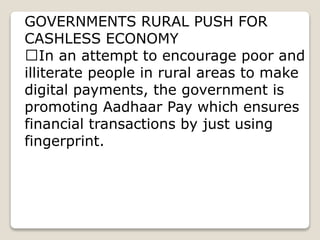 GOVERNMENTS RURAL PUSH FOR
CASHLESS ECONOMY
In an attempt to encourage poor and
illiterate people in rural areas to make
digital payments, the government is
promoting Aadhaar Pay which ensures
financial transactions by just using
fingerprint.
 