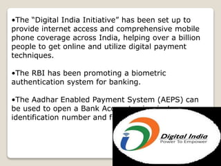 •The “Digital India Initiative” has been set up to
provide internet access and comprehensive mobile
phone coverage across India, helping over a billion
people to get online and utilize digital payment
techniques.
•The RBI has been promoting a biometric
authentication system for banking.
•The Aadhar Enabled Payment System (AEPS) can
be used to open a Bank Account using just an
identification number and fingerprint
 