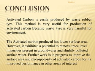 14
Activated Carbon is easily produced by waste rubber
tyre. This method is very useful for production of
activated carbon Because waste tyre is very harmful for
environment.
The Activated carbon produced has lower surface area.
However, it exhibited a potential to remove trace level
impurities present in groundwater and slightly polluted
surface water. Further work is in progress to improve the
surface area and microporosity of activated carbon for its
improved performance in other areas of interest
CONCLUSION
9/9/2016
 