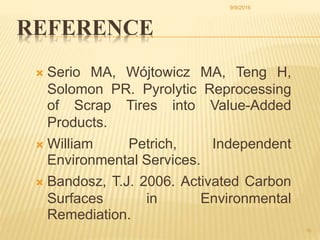  Serio MA, Wójtowicz MA, Teng H,
Solomon PR. Pyrolytic Reprocessing
of Scrap Tires into Value-Added
Products.
 William Petrich, Independent
Environmental Services.
 Bandosz, T.J. 2006. Activated Carbon
Surfaces in Environmental
Remediation.
15
REFERENCE
9/9/2016
 