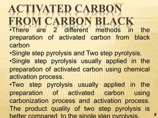 ACTIVATED CARBON
FROM CARBON BLACK
8
•There are 2 different methods in the
preparation of activated carbon from black
carbon
•Single step pyrolysis and Two step pyrolysis.
•Single step pyrolysis usually applied in the
preparation of activated carbon using chemical
activation process.
•Two step pyrolysis usually applied in the
preparation of activated carbon using
carbonization process and activation process.
The product quality of two step pyrolysis is
9/9/2016
 