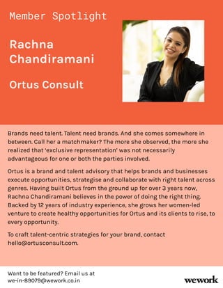 Rachna
Chandiramani
Brands need talent. Talent need brands. And she comes somewhere in
between. Call her a matchmaker? The more she observed, the more she
realized that ‘exclusive representation’ was not necessarily
advantageous for one or both the parties involved.
Ortus is a brand and talent advisory that helps brands and businesses
execute opportunities, strategise and collaborate with right talent across
genres. Having built Ortus from the ground up for over 3 years now,
Rachna Chandiramani believes in the power of doing the right thing.
Backed by 12 years of industry experience, she grows her women-led
venture to create healthy opportunities for Ortus and its clients to rise, to
every opportunity.
To craft talent-centric strategies for your brand, contact
hello@ortusconsult.com.
Member Spotlight
Ortus Consult
Want to be featured? Email us at
we-in-89079@wework.co.in
 