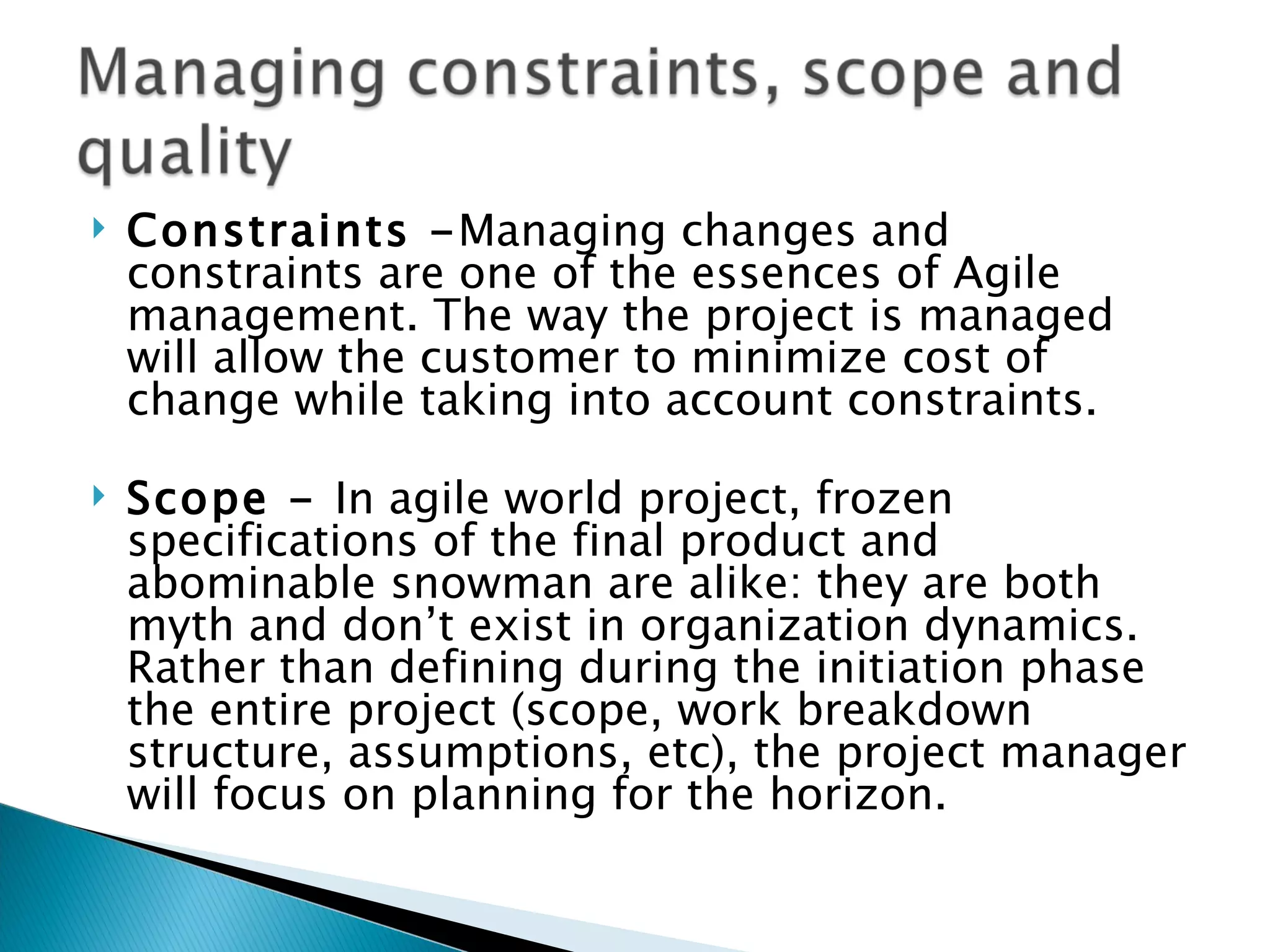 Constraints - Managing changes and constraints are one of the essences of Agile management. The way the project is managed will allow the customer to minimize cost of change while taking into account constraints. Scope -  In agile world project, frozen specifications of the final product and abominable snowman are alike: they are both myth and don’t exist in organization dynamics. Rather than defining during the initiation phase the entire project (scope, work breakdown structure, assumptions, etc), the project manager will focus on planning for the horizon.  