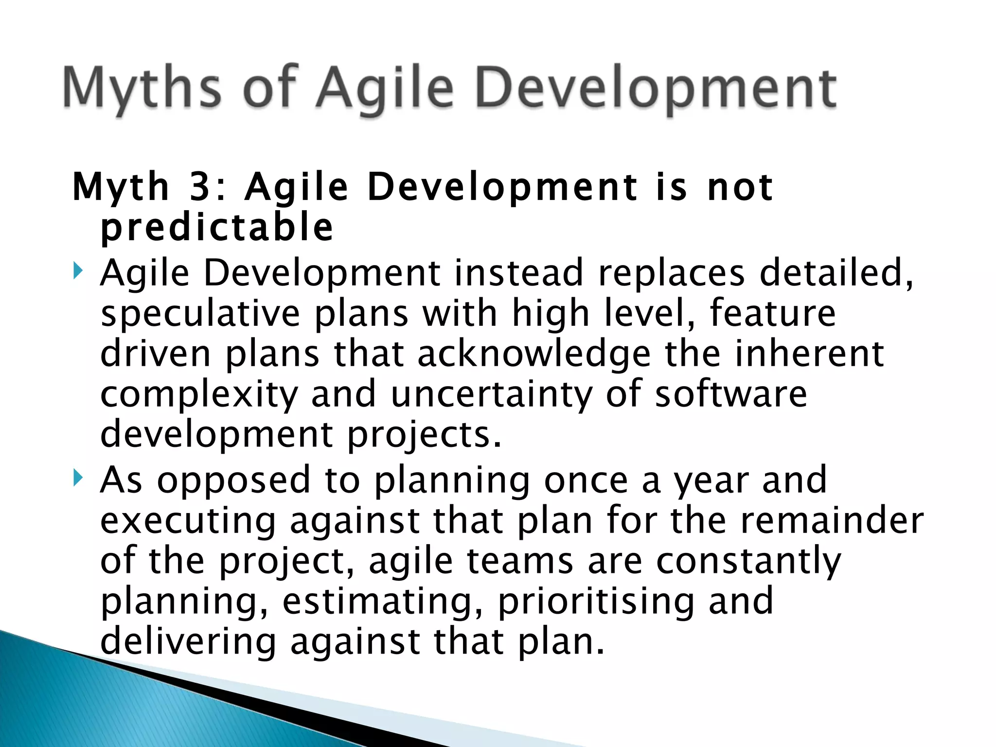 Myth 3: Agile Development is not predictable Agile Development instead replaces detailed, speculative plans with high level, feature driven plans that acknowledge the inherent complexity and uncertainty of software development projects.  As opposed to planning once a year and executing against that plan for the remainder of the project, agile teams are constantly planning, estimating, prioritising and delivering against that plan. 
