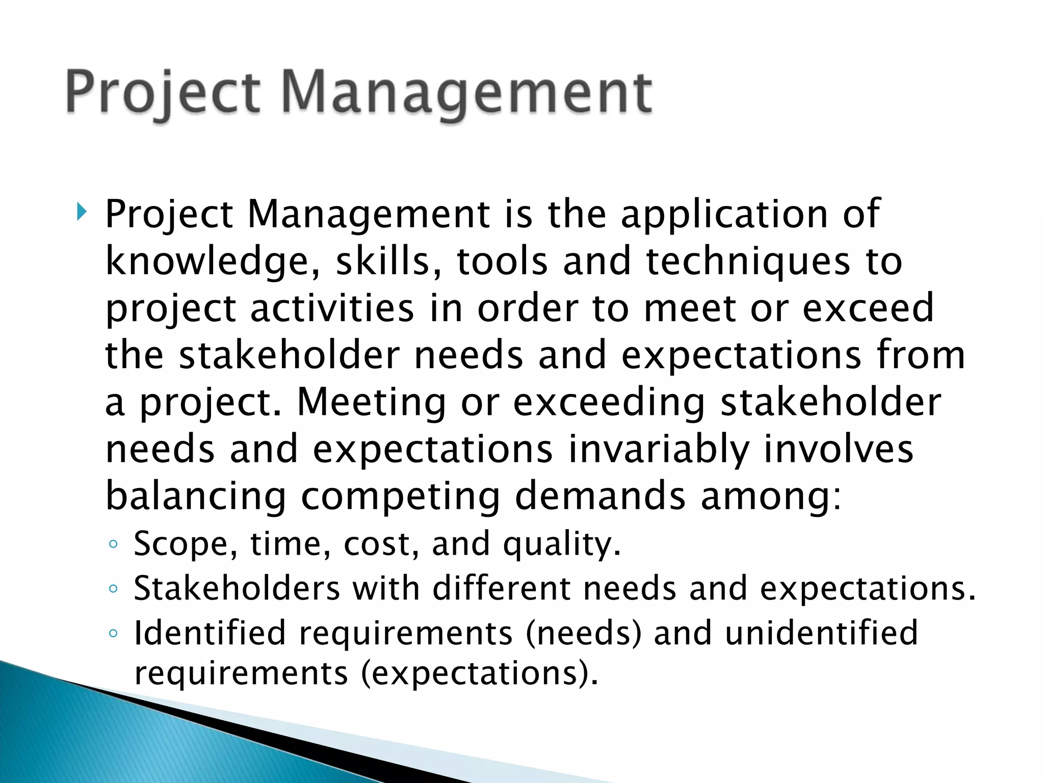 Project Management is the application of knowledge, skills, tools and techniques to project activities in order to meet or exceed the stakeholder needs and expectations from a project. Meeting or exceeding stakeholder needs and expectations invariably involves balancing competing demands among: Scope, time, cost, and quality. Stakeholders with different needs and expectations. Identified requirements (needs) and unidentified requirements (expectations).  
