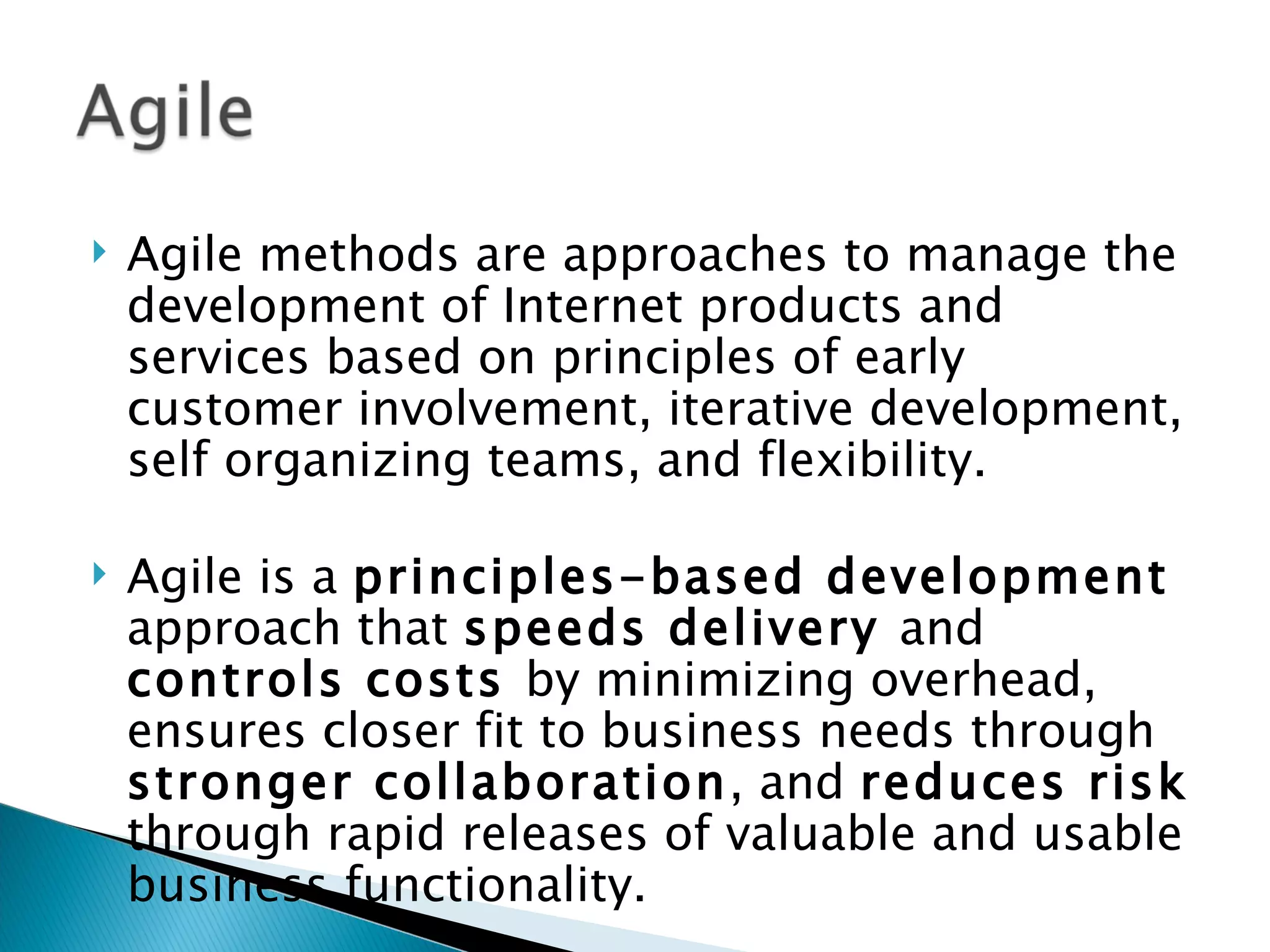 Agile methods are approaches to manage the development of Internet products and services based on principles of early customer involvement, iterative development, self organizing teams, and flexibility.  Agile is a  principles-based development  approach that  speeds delivery  and  controls costs  by minimizing overhead, ensures closer fit to business needs through  stronger collaboration , and  reduces risk  through rapid releases of valuable and usable business functionality. 