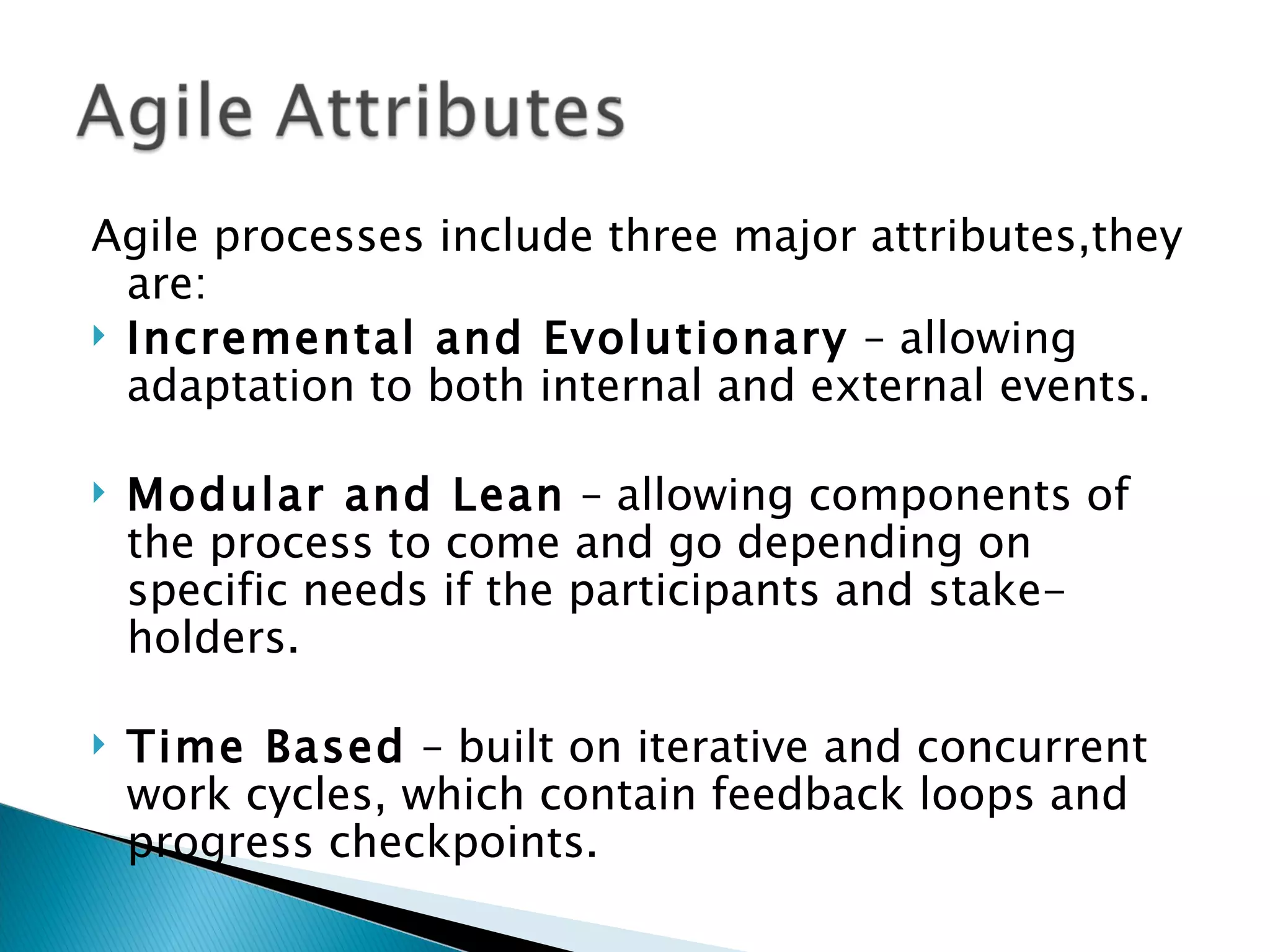 Agile processes include three major attributes,they are: Incremental and Evolutionary  – allowing adaptation to both internal and external events.  Modular and Lean  – allowing components of the process to come and go depending on specific needs if the participants and stake-holders.  Time Based  – built on iterative and concurrent work cycles, which contain feedback loops and progress checkpoints.  