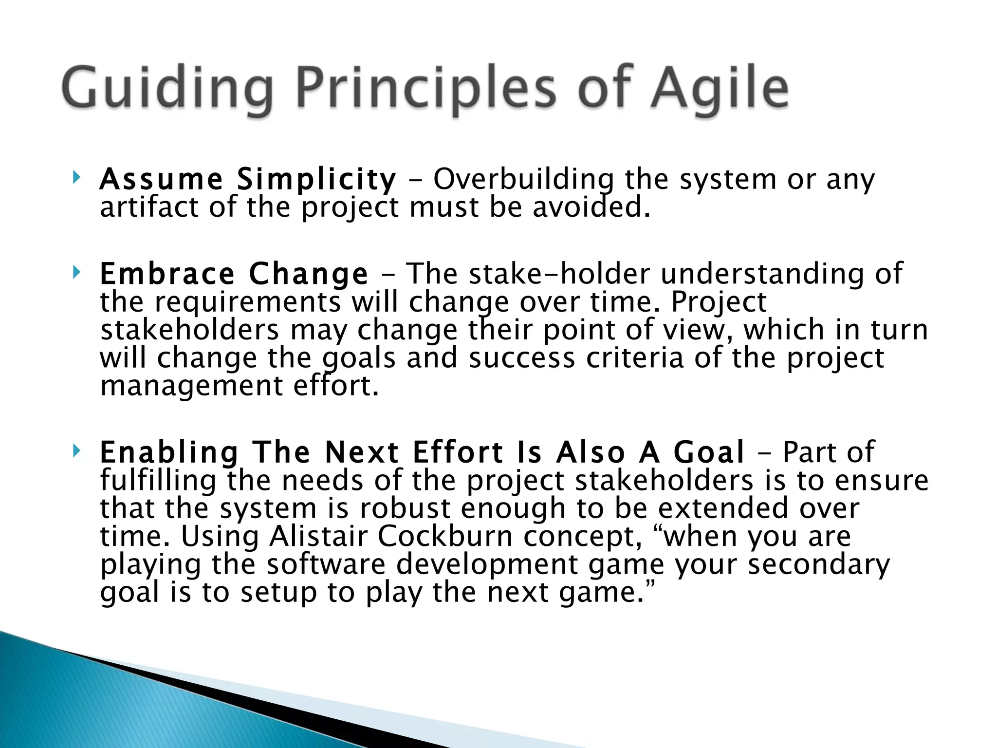 Assume Simplicity  - Overbuilding the system or any artifact of the project must be avoided.  Embrace Change  - The stake-holder understanding of the requirements will change over time. Project stakeholders may change their point of view, which in turn will change the goals and success criteria of the project management effort.  Enabling The Next Effort Is Also A Goal  - Part of fulfilling the needs of the project stakeholders is to ensure that the system is robust enough to be extended over time. Using Alistair Cockburn concept, “when you are playing the software development game your secondary goal is to setup to play the next game.”  