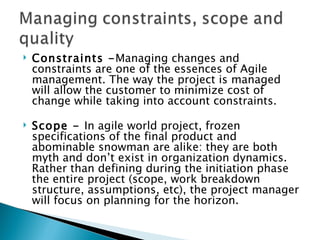 Constraints - Managing changes and constraints are one of the essences of Agile management. The way the project is managed will allow the customer to minimize cost of change while taking into account constraints. Scope -  In agile world project, frozen specifications of the final product and abominable snowman are alike: they are both myth and don’t exist in organization dynamics. Rather than defining during the initiation phase the entire project (scope, work breakdown structure, assumptions, etc), the project manager will focus on planning for the horizon.  