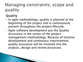 Quality In agile methodology, quality is planned at the beginning of the project and is continuously present throughout the project lifecycle.  Agile software development put the Quality Assurance in the center of the project management methodology. Because of iterative development and continuous improvement, quality assurance will be involved into the analysis, design and review processes.  