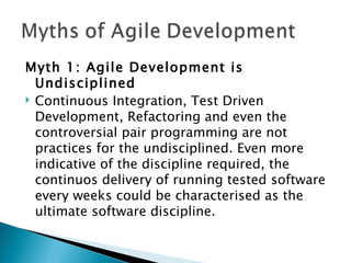Myth 1: Agile Development is Undisciplined Continuous Integration, Test Driven Development, Refactoring and even the controversial pair programming are not practices for the undisciplined. Even more indicative of the discipline required, the continuos delivery of running tested software every weeks could be characterised as the ultimate software discipline.  