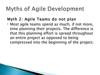 Myth 2: Agile Teams do not plan Most agile teams spend as much, if not more, time planning their projects. The difference is that this planning effort is spread throughout an entire project as opposed to being compressed into the beginning of the project. 
