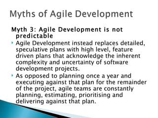 Myth 3: Agile Development is not predictable Agile Development instead replaces detailed, speculative plans with high level, feature driven plans that acknowledge the inherent complexity and uncertainty of software development projects.  As opposed to planning once a year and executing against that plan for the remainder of the project, agile teams are constantly planning, estimating, prioritising and delivering against that plan. 
