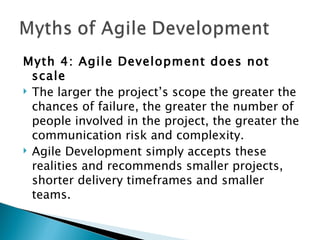 Myth 4: Agile Development does not scale  The larger the project’s scope the greater the chances of failure, the greater the number of people involved in the project, the greater the communication risk and complexity.  Agile Development simply accepts these realities and recommends smaller projects, shorter delivery timeframes and smaller teams.  