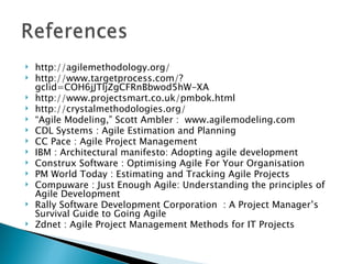 http://agilemethodology.org/ http://www.targetprocess.com/?gclid=COH6jJTljZgCFRnBbwod5hW-XA http://www.projectsmart.co.uk/pmbok.html http://crystalmethodologies.org/  “ Agile Modeling,” Scott Ambler :  www.agilemodeling.com  CDL Systems : Agile Estimation and Planning CC Pace : Agile Project Management IBM :  Architectural manifesto: Adopting agile development Construx Software : Optimising Agile For Your Organisation PM World Today : Estimating and Tracking Agile Projects Compuware : Just Enough Agile: Understanding the principles of Agile Development Rally Software Development Corporation  : A Project Manager’s Survival Guide to Going Agile  Zdnet : Agile Project Management Methods for IT Projects   