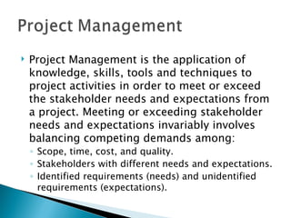 Project Management is the application of knowledge, skills, tools and techniques to project activities in order to meet or exceed the stakeholder needs and expectations from a project. Meeting or exceeding stakeholder needs and expectations invariably involves balancing competing demands among: Scope, time, cost, and quality. Stakeholders with different needs and expectations. Identified requirements (needs) and unidentified requirements (expectations).  
