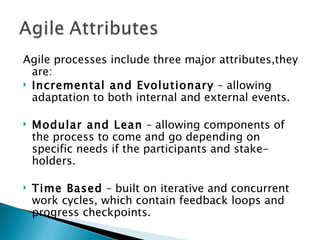 Agile processes include three major attributes,they are: Incremental and Evolutionary  – allowing adaptation to both internal and external events.  Modular and Lean  – allowing components of the process to come and go depending on specific needs if the participants and stake-holders.  Time Based  – built on iterative and concurrent work cycles, which contain feedback loops and progress checkpoints.  