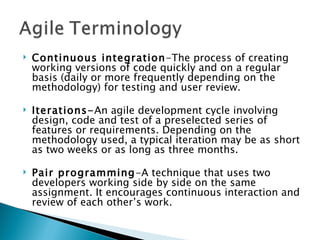 Continuous integration -The process of creating working versions of code quickly and on a regular basis (daily or more frequently depending on the methodology) for testing and user review. Iterations- An agile development cycle involving design, code and test of a preselected series of features or requirements. Depending on the methodology used, a typical iteration may be as short as two weeks or as long as three months. Pair programming -A technique that uses two developers working side by side on the same assignment. It encourages continuous interaction and review of each other’s work. 